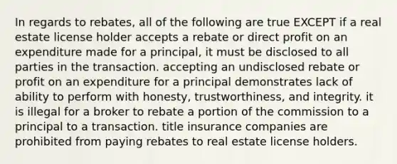 In regards to rebates, all of the following are true EXCEPT if a real estate license holder accepts a rebate or direct profit on an expenditure made for a principal, it must be disclosed to all parties in the transaction. accepting an undisclosed rebate or profit on an expenditure for a principal demonstrates lack of ability to perform with honesty, trustworthiness, and integrity. it is illegal for a broker to rebate a portion of the commission to a principal to a transaction. title insurance companies are prohibited from paying rebates to real estate license holders.