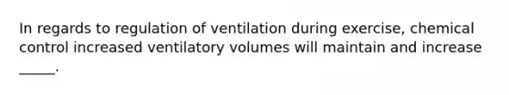 In regards to regulation of ventilation during exercise, chemical control increased ventilatory volumes will maintain and increase _____.