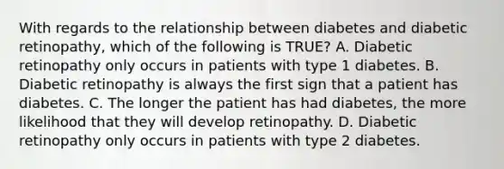 With regards to the relationship between diabetes and diabetic retinopathy, which of the following is TRUE? A. Diabetic retinopathy only occurs in patients with type 1 diabetes. B. Diabetic retinopathy is always the first sign that a patient has diabetes. C. The longer the patient has had diabetes, the more likelihood that they will develop retinopathy. D. Diabetic retinopathy only occurs in patients with type 2 diabetes.