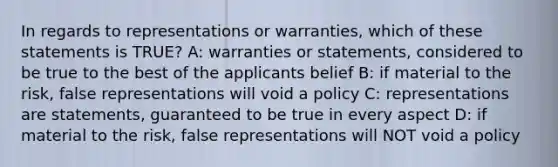 In regards to representations or warranties, which of these statements is TRUE? A: warranties or statements, considered to be true to the best of the applicants belief B: if material to the risk, false representations will void a policy C: representations are statements, guaranteed to be true in every aspect D: if material to the risk, false representations will NOT void a policy