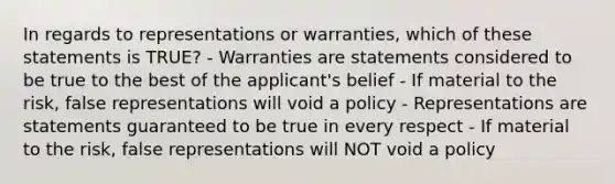 In regards to representations or warranties, which of these statements is TRUE? - Warranties are statements considered to be true to the best of the applicant's belief - If material to the risk, false representations will void a policy - Representations are statements guaranteed to be true in every respect - If material to the risk, false representations will NOT void a policy