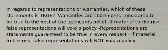 In regards to representations or warranties, which of these statements is TRUE? -Warranties are statements considered to be true to the best of the applicants belief -If material to the risk, false representations will void a policy -Representations are statements guaranteed to be true in every respect - If material to the risk, false representations will NOT void a policy