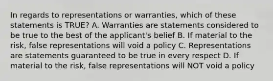 In regards to representations or warranties, which of these statements is TRUE? A. Warranties are statements considered to be true to the best of the applicant's belief B. If material to the risk, false representations will void a policy C. Representations are statements guaranteed to be true in every respect D. If material to the risk, false representations will NOT void a policy