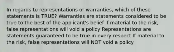 In regards to representations or warranties, which of these statements is TRUE? Warranties are statements considered to be true to the best of the applicant's belief lf material to the risk, false representations will void a policy Representations are statements guaranteed to be true in every respect If material to the risk, false representations will NOT void a policy