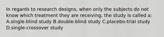 In regards to research designs, when only the subjects do not know which treatment they are receiving, the study is called a: A.single-blind study B.double-blind study C.placebo-trial study D.single-crossover study