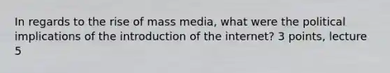 In regards to the rise of mass media, what were the political implications of the introduction of the internet? 3 points, lecture 5