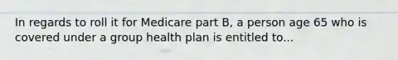 In regards to roll it for Medicare part B, a person age 65 who is covered under a group health plan is entitled to...