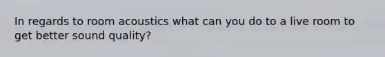 In regards to room acoustics what can you do to a live room to get better sound quality?