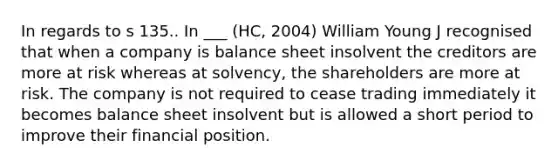 In regards to s 135.. In ___ (HC, 2004) William Young J recognised that when a company is balance sheet insolvent the creditors are more at risk whereas at solvency, the shareholders are more at risk. The company is not required to cease trading immediately it becomes balance sheet insolvent but is allowed a short period to improve their financial position.