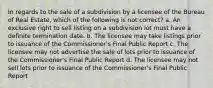 In regards to the sale of a subdivision by a licensee of the Bureau of Real Estate, which of the following is not correct? a. An exclusive right to sell listing on a subdivision lot must have a definite termination date. b. The licensee may take listings prior to issuance of the Commissioner's Final Public Report c. The licensee may not advertise the sale of lots prior to issuance of the Commissioner's Final Public Report d. The licensee may not sell lots prior to issuance of the Commissioner's Final Public Report