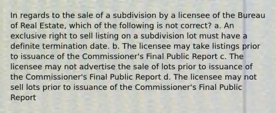 In regards to the sale of a subdivision by a licensee of the Bureau of Real Estate, which of the following is not correct? a. An exclusive right to sell listing on a subdivision lot must have a definite termination date. b. The licensee may take listings prior to issuance of the Commissioner's Final Public Report c. The licensee may not advertise the sale of lots prior to issuance of the Commissioner's Final Public Report d. The licensee may not sell lots prior to issuance of the Commissioner's Final Public Report