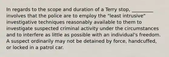 In regards to the scope and duration of a Terry stop, _________ involves that the police are to employ the "least intrusive" investigative techniques reasonably available to them to investigate suspected criminal activity under the circumstances and to interfere as little as possible with an individual's freedom. A suspect ordinarily may not be detained by force, handcuffed, or locked in a patrol car.