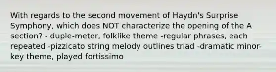 With regards to the second movement of Haydn's Surprise Symphony, which does NOT characterize the opening of the A section? - duple-meter, folklike theme -regular phrases, each repeated -pizzicato string melody outlines triad -dramatic minor-key theme, played fortissimo