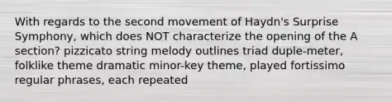 With regards to the second movement of Haydn's Surprise Symphony, which does NOT characterize the opening of the A section? pizzicato string melody outlines triad duple-meter, folklike theme dramatic minor-key theme, played fortissimo regular phrases, each repeated