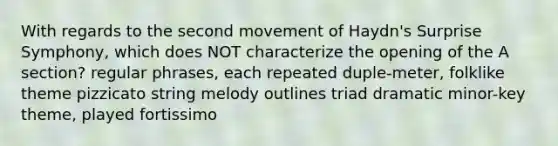 With regards to the second movement of Haydn's Surprise Symphony, which does NOT characterize the opening of the A section? regular phrases, each repeated duple-meter, folklike theme pizzicato string melody outlines triad dramatic minor-key theme, played fortissimo