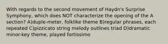 With regards to the second movement of Haydn's Surprise Symphony, which does NOT characterize the opening of the A section? A)duple-meter, folklike theme B)regular phrases, each repeated C)pizzicato string melody outlines triad D)dramatic minor-key theme, played fortissimo