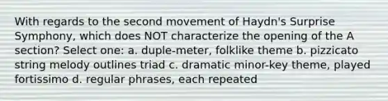 With regards to the second movement of Haydn's Surprise Symphony, which does NOT characterize the opening of the A section? Select one: a. duple-meter, folklike theme b. pizzicato string melody outlines triad c. dramatic minor-key theme, played fortissimo d. regular phrases, each repeated