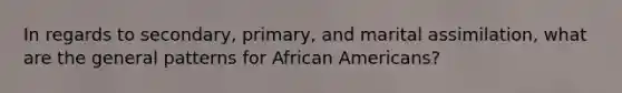 In regards to secondary, primary, and marital assimilation, what are the general patterns for <a href='https://www.questionai.com/knowledge/kktT1tbvGH-african-americans' class='anchor-knowledge'>african americans</a>?