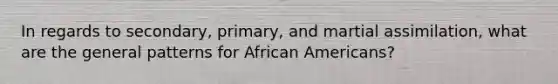 In regards to secondary, primary, and martial assimilation, what are the general patterns for <a href='https://www.questionai.com/knowledge/kktT1tbvGH-african-americans' class='anchor-knowledge'>african americans</a>?