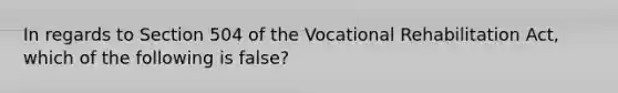 In regards to Section 504 of the Vocational Rehabilitation Act, which of the following is false?