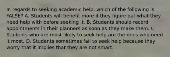 In regards to seeking academic help, which of the following is FALSE? A. Students will benefit more if they figure out what they need help with before seeking it. B. Students should record appointments in their planners as soon as they make them. C. Students who are most likely to seek help are the ones who need it most. D. Students sometimes fail to seek help because they worry that it implies that they are not smart.