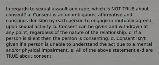 In regards to sexual assault and rape, which is NOT TRUE about consent? a. Consent is an unambiguous, affirmative and conscious decision by each person to engage in mutually agreed-upon sexual activity. b. Consent can be given and withdrawn at any point, regardless of the nature of the relationship. c. If a person is silent then the person is consenting. d. Consent isn't given if a person is unable to understand the act due to a mental and/or physical impairment. e. All of the above statement a-d are TRUE about consent.