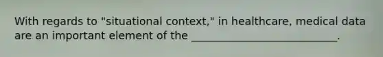 With regards to "situational context," in healthcare, medical data are an important element of the ___________________________.