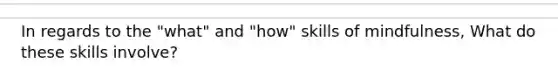 In regards to the "what" and "how" skills of mindfulness, What do these skills involve?
