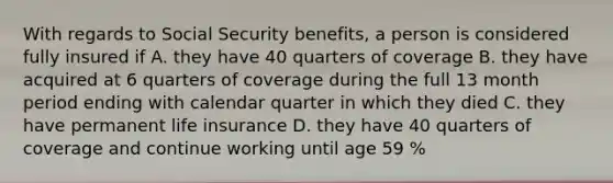 With regards to Social Security benefits, a person is considered fully insured if A. they have 40 quarters of coverage B. they have acquired at 6 quarters of coverage during the full 13 month period ending with calendar quarter in which they died C. they have permanent life insurance D. they have 40 quarters of coverage and continue working until age 59 %