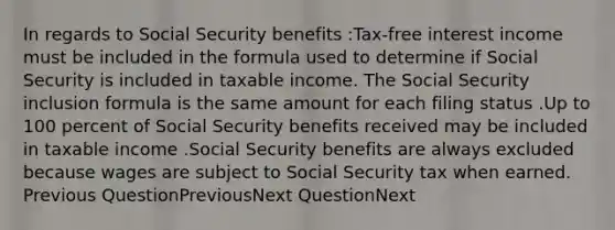 In regards to Social Security benefits :Tax-free interest income must be included in the formula used to determine if Social Security is included in taxable income. The Social Security inclusion formula is the same amount for each filing status .Up to 100 percent of Social Security benefits received may be included in taxable income .Social Security benefits are always excluded because wages are subject to Social Security tax when earned. Previous QuestionPreviousNext QuestionNext