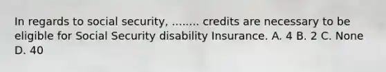 In regards to social security, ........ credits are necessary to be eligible for Social Security disability Insurance. A. 4 B. 2 C. None D. 40