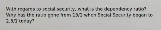 With regards to social security, what is the dependency ratio? Why has the ratio gone from 13/1 when Social Security began to 2.5/1 today?