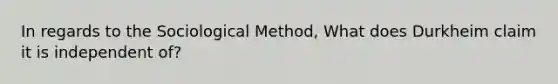 In regards to the Sociological Method, What does Durkheim claim it is independent of?