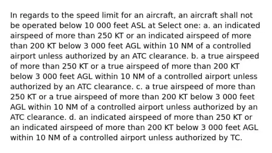 In regards to the speed limit for an aircraft, an aircraft shall not be operated below 10 000 feet ASL at Select one: a. an indicated airspeed of more than 250 KT or an indicated airspeed of more than 200 KT below 3 000 feet AGL within 10 NM of a controlled airport unless authorized by an ATC clearance. b. a true airspeed of more than 250 KT or a true airspeed of more than 200 KT below 3 000 feet AGL within 10 NM of a controlled airport unless authorized by an ATC clearance. c. a true airspeed of more than 250 KT or a true airspeed of more than 200 KT below 3 000 feet AGL within 10 NM of a controlled airport unless authorized by an ATC clearance. d. an indicated airspeed of more than 250 KT or an indicated airspeed of more than 200 KT below 3 000 feet AGL within 10 NM of a controlled airport unless authorized by TC.