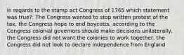 in regards to the stamp act Congress of 1765 which statement was true?: The Congress wanted to stop written protest of the tax, the Congress hope to end boycotts, according to the Congress colonial governors should make decisions unilaterally, the Congress did not want the colonies to work together, the Congress did not look to declare independence from England