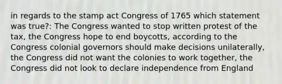 in regards to the stamp act Congress of 1765 which statement was true?: The Congress wanted to stop written protest of the tax, the Congress hope to end boycotts, according to the Congress colonial governors should make decisions unilaterally, the Congress did not want the colonies to work together, the Congress did not look to declare independence from England