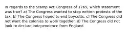 In regards to the Stamp Act Congress of 1765, which statement was true? a) The Congress wanted to stop written protests of the tax. b) The Congress hoped to end boycotts. c) The Congress did not want the colonies to work together. d) The Congress did not look to declare independence from England.