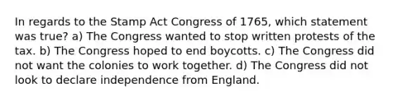 In regards to the Stamp Act Congress of 1765, which statement was true? a) The Congress wanted to stop written protests of the tax. b) The Congress hoped to end boycotts. c) The Congress did not want the colonies to work together. d) The Congress did not look to declare independence from England.