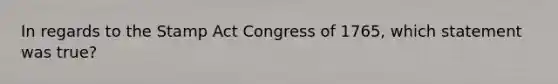 In regards to the Stamp Act Congress of 1765, which statement was true?