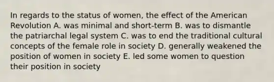 In regards to the status of women, the effect of the American Revolution A. was minimal and short-term B. was to dismantle the patriarchal legal system C. was to end the traditional cultural concepts of the female role in society D. generally weakened the position of women in society E. led some women to question their position in society