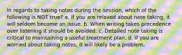 In regards to taking notes during the session, which of the following is NOT true? a. If you are relaxed about note taking, it will seldom become an issue. b. When writing takes precedence over listening it should be avoided. c. Detailed note taking is critical to maintaining a useful treatment plan. d. If you are worried about taking notes, it will likely be a problem.