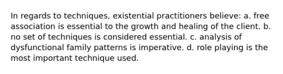 In regards to techniques, existential practitioners believe: a. free association is essential to the growth and healing of the client. b. no set of techniques is considered essential. c. analysis of dysfunctional family patterns is imperative. d. role playing is the most important technique used.