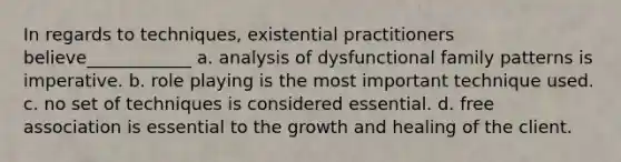 In regards to techniques, existential practitioners believe____________ a. analysis of dysfunctional family patterns is imperative. b. role playing is the most important technique used. c. no set of techniques is considered essential. d. free association is essential to the growth and healing of the client.