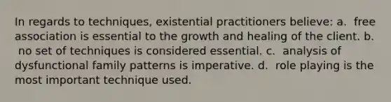 In regards to techniques, existential practitioners believe: a. ​ free association is essential to the growth and healing of the client. b. ​ no set of techniques is considered essential. c. ​ analysis of dysfunctional family patterns is imperative. d. ​ role playing is the most important technique used.