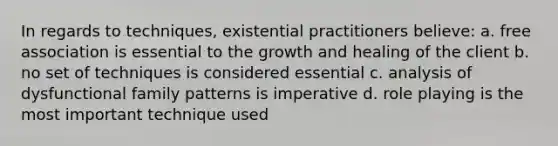 In regards to techniques, existential practitioners believe: a. free association is essential to the growth and healing of the client b. no set of techniques is considered essential c. analysis of dysfunctional family patterns is imperative d. role playing is the most important technique used