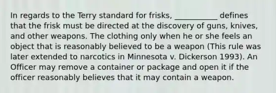 In regards to the Terry standard for frisks, ___________ defines that the frisk must be directed at the discovery of guns, knives, and other weapons. The clothing only when he or she feels an object that is reasonably believed to be a weapon (This rule was later extended to narcotics in Minnesota v. Dickerson 1993). An Officer may remove a container or package and open it if the officer reasonably believes that it may contain a weapon.