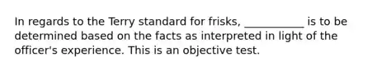 In regards to the Terry standard for frisks, ___________ is to be determined based on the facts as interpreted in light of the officer's experience. This is an objective test.