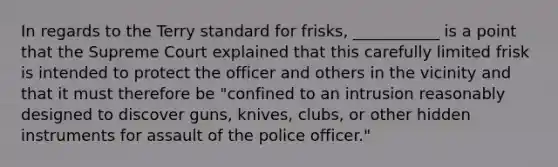 In regards to the Terry standard for frisks, ___________ is a point that the Supreme Court explained that this carefully limited frisk is intended to protect the officer and others in the vicinity and that it must therefore be "confined to an intrusion reasonably designed to discover guns, knives, clubs, or other hidden instruments for assault of the police officer."