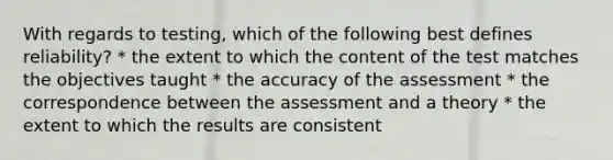 With regards to testing, which of the following best defines reliability? * the extent to which the content of the test matches the objectives taught * the accuracy of the assessment * the correspondence between the assessment and a theory * the extent to which the results are consistent