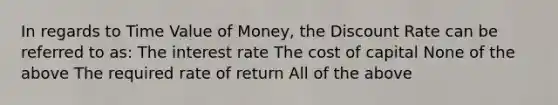 In regards to Time Value of Money, the Discount Rate can be referred to as: The interest rate The cost of capital None of the above The required rate of return All of the above